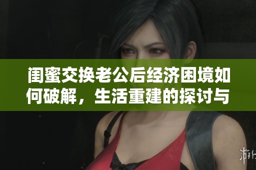 闺蜜交换老公后经济困境如何破解，生活重建的探讨与思考