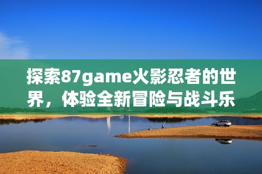 探索87game火影忍者的世界，体验全新冒险与战斗乐趣
