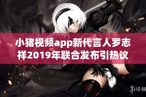小猪视频app新代言人罗志祥2019年联合发布引热议