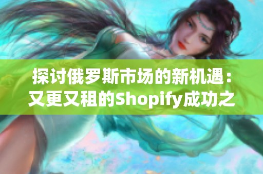 探讨俄罗斯市场的新机遇：又更又租的Shopify成功之道