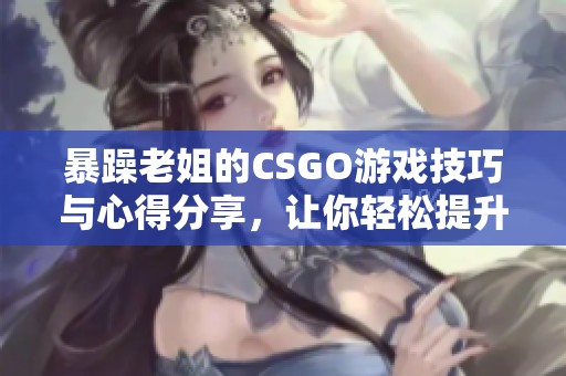 暴躁老姐的CSGO游戏技巧与心得分享，让你轻松提升水平