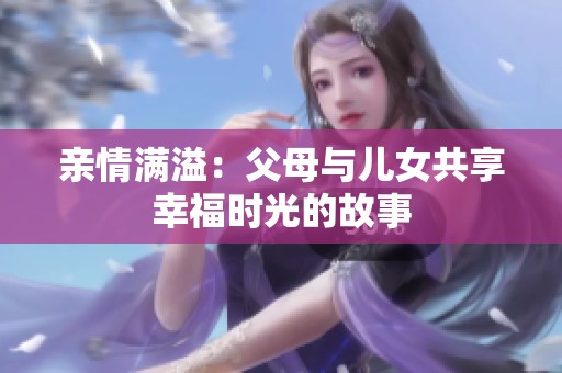 亲情满溢：父母与儿女共享幸福时光的故事