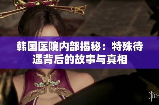 韩国医院内部揭秘：特殊待遇背后的故事与真相
