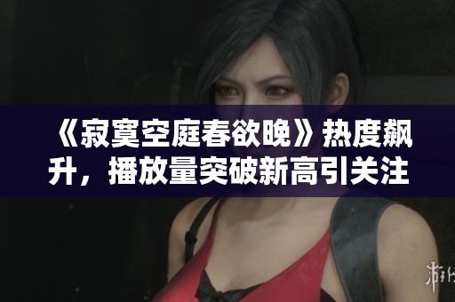 《寂寞空庭春欲晚》热度飙升，播放量突破新高引关注