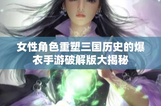 女性角色重塑三国历史的爆衣手游破解版大揭秘