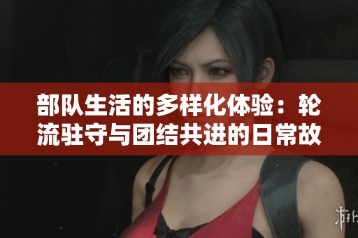 部队生活的多样化体验：轮流驻守与团结共进的日常故事