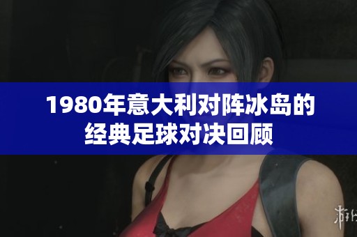 1980年意大利对阵冰岛的经典足球对决回顾