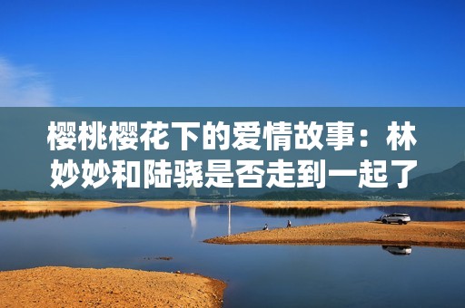 樱桃樱花下的爱情故事：林妙妙和陆骁是否走到一起了