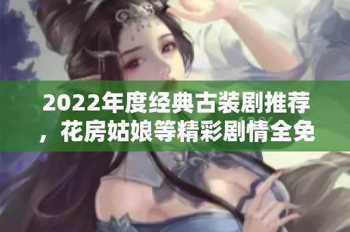 2022年度经典古装剧推荐，花房姑娘等精彩剧情全免费观看