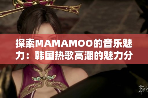 探索MAMAMOO的音乐魅力：韩国热歌高潮的魅力分析