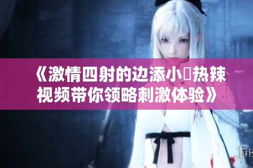 《激情四射的边添小泬热辣视频带你领略刺激体验》