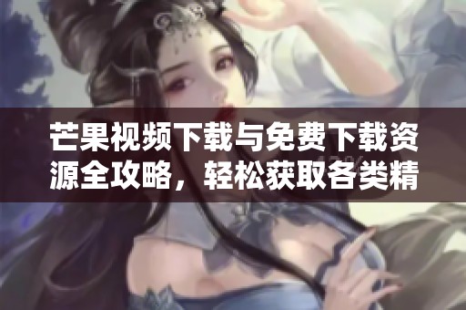 芒果视频下载与免费下载资源全攻略，轻松获取各类精彩内容