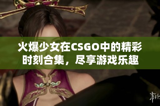 火爆少女在CSGO中的精彩时刻合集，尽享游戏乐趣