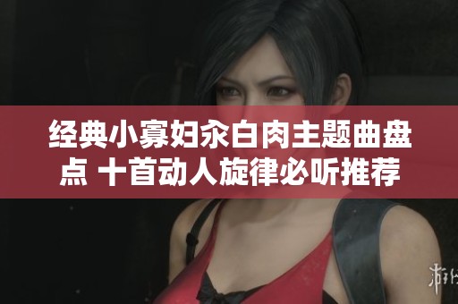 经典小寡妇汆白肉主题曲盘点 十首动人旋律必听推荐