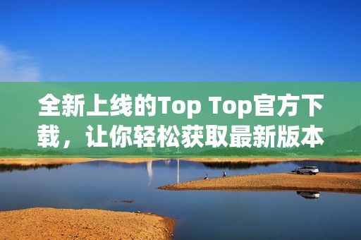 全新上线的Top Top官方下载，让你轻松获取最新版本！