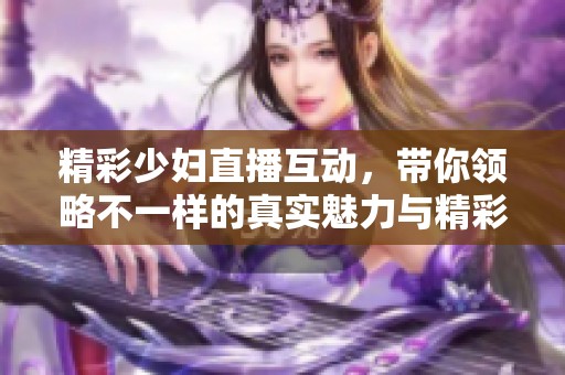 精彩少妇直播互动，带你领略不一样的真实魅力与精彩瞬间