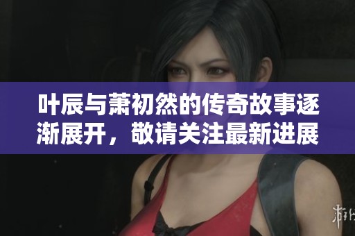 叶辰与萧初然的传奇故事逐渐展开，敬请关注最新进展