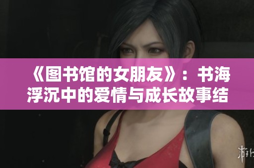 《图书馆的女朋友》：书海浮沉中的爱情与成长故事结局探索