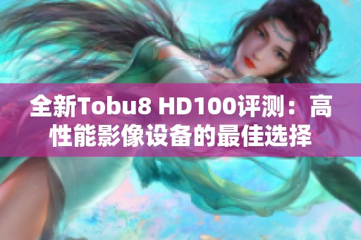 全新Tobu8 HD100评测：高性能影像设备的最佳选择
