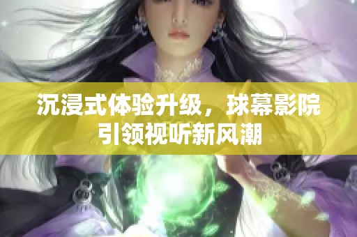 沉浸式体验升级，球幕影院引领视听新风潮