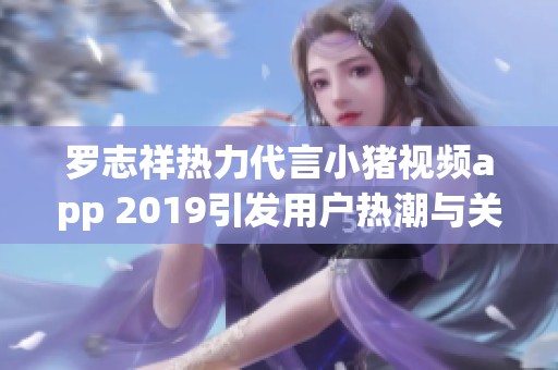 罗志祥热力代言小猪视频app 2019引发用户热潮与关注