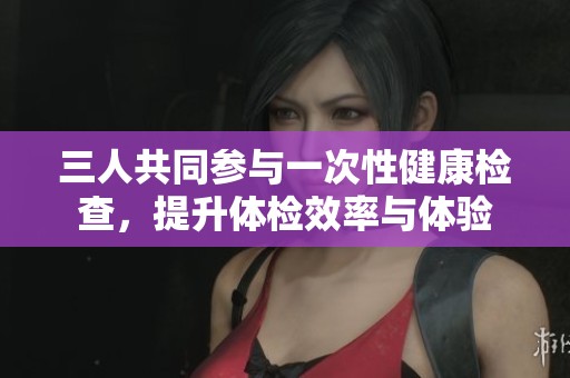 三人共同参与一次性健康检查，提升体检效率与体验