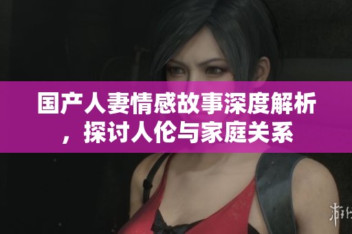 国产人妻情感故事深度解析，探讨人伦与家庭关系