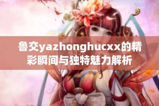 鲁交yazhonghucxx的精彩瞬间与独特魅力解析