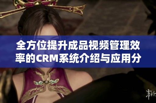全方位提升成品视频管理效率的CRM系统介绍与应用分析