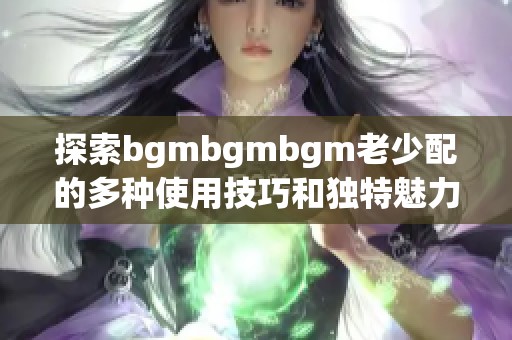 探索bgmbgmbgm老少配的多种使用技巧和独特魅力