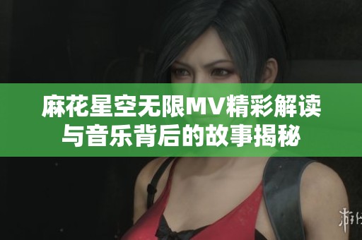 麻花星空无限MV精彩解读与音乐背后的故事揭秘