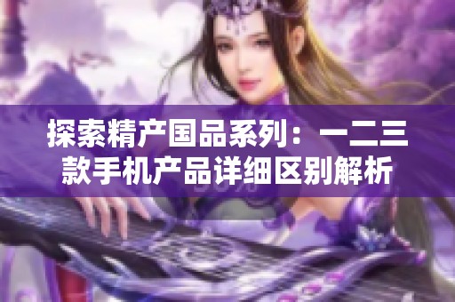探索精产国品系列：一二三款手机产品详细区别解析