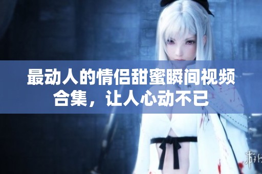 最动人的情侣甜蜜瞬间视频合集，让人心动不已
