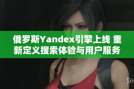 俄罗斯Yandex引擎上线 重新定义搜索体验与用户服务