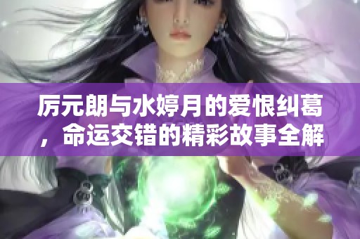 厉元朗与水婷月的爱恨纠葛，命运交错的精彩故事全解密