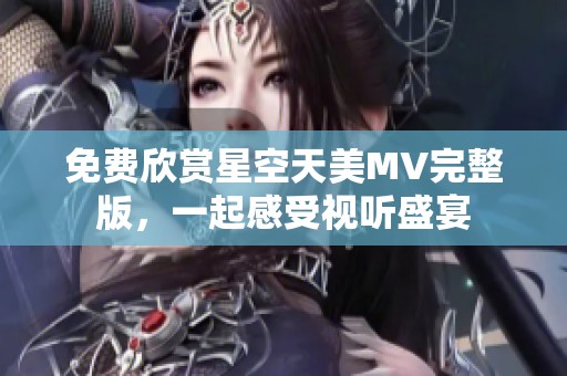 免费欣赏星空天美MV完整版，一起感受视听盛宴