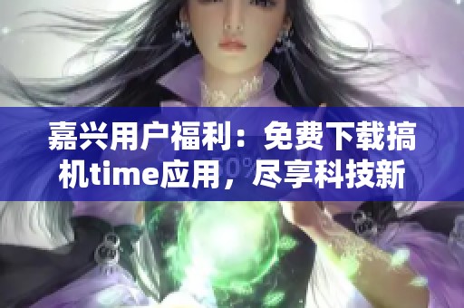嘉兴用户福利：免费下载搞机time应用，尽享科技新体验