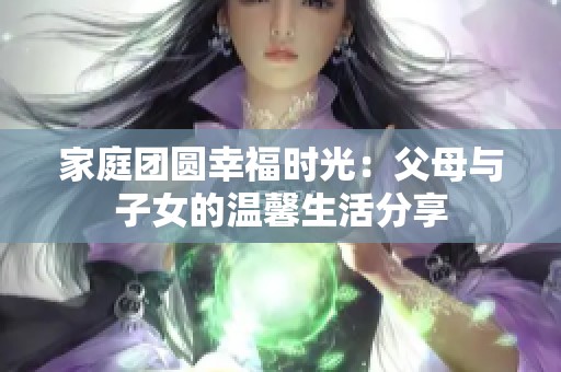 家庭团圆幸福时光：父母与子女的温馨生活分享
