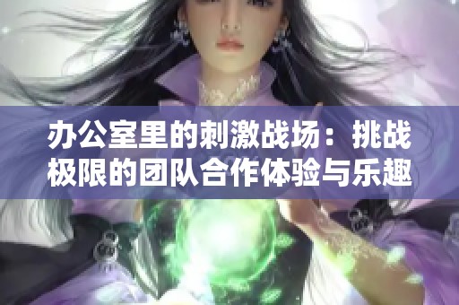 办公室里的刺激战场：挑战极限的团队合作体验与乐趣