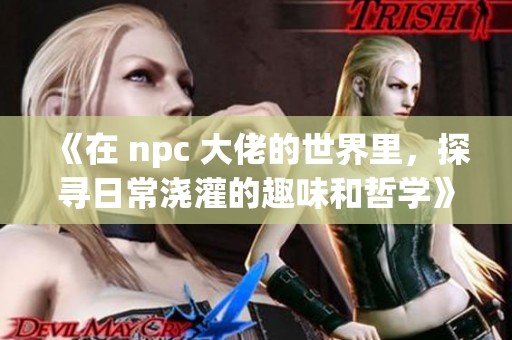 《在 npc 大佬的世界里，探寻日常浇灌的趣味和哲学》