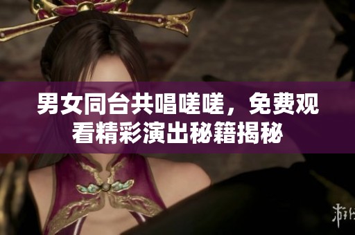 男女同台共唱嗟嗟，免费观看精彩演出秘籍揭秘
