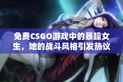 免费CSGO游戏中的暴躁女生，她的战斗风格引发热议