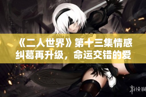 《二人世界》第十三集情感纠葛再升级，命运交错的爱恋故事