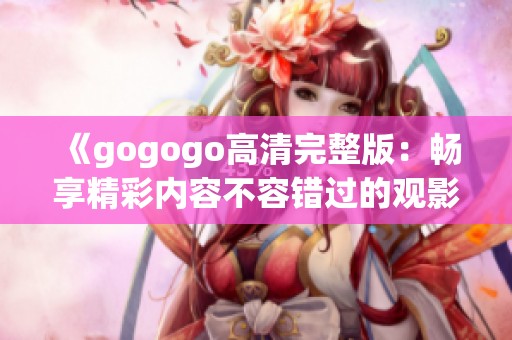《gogogo高清完整版：畅享精彩内容不容错过的观影体验》