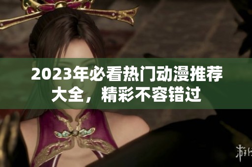 2023年必看热门动漫推荐大全，精彩不容错过