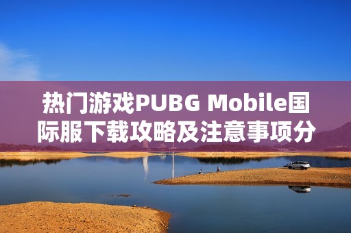 热门游戏PUBG Mobile国际服下载攻略及注意事项分享