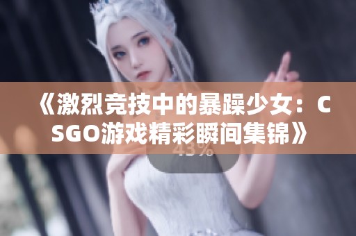 《激烈竞技中的暴躁少女：CSGO游戏精彩瞬间集锦》