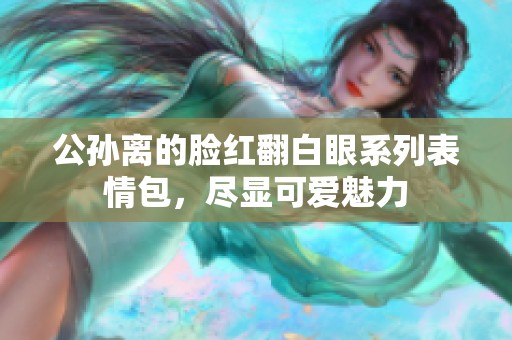公孙离的脸红翻白眼系列表情包，尽显可爱魅力