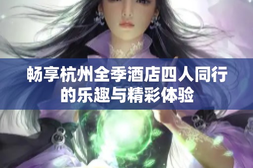 畅享杭州全季酒店四人同行的乐趣与精彩体验