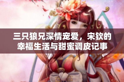 三只狼兄深情宠爱，宋钦的幸福生活与甜蜜调皮记事